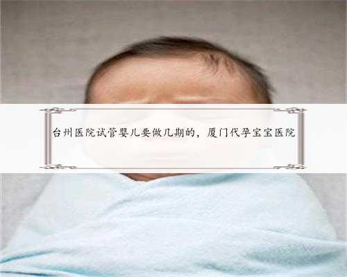台州医院试管婴儿要做几期的，厦门代孕宝宝医院